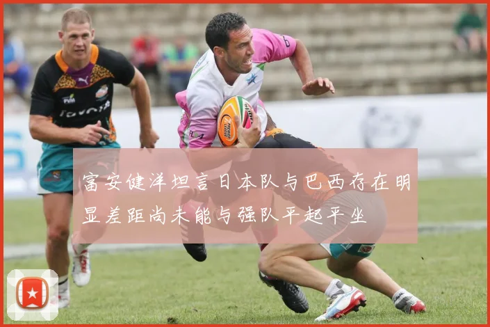 富安健洋坦言日本队与巴西存在明显差距尚未能与强队平起平坐