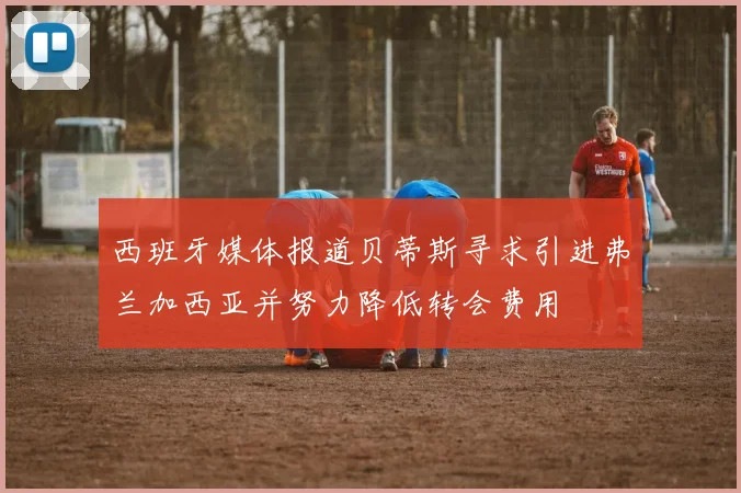 西班牙媒体报道贝蒂斯寻求引进弗兰加西亚并努力降低转会费用