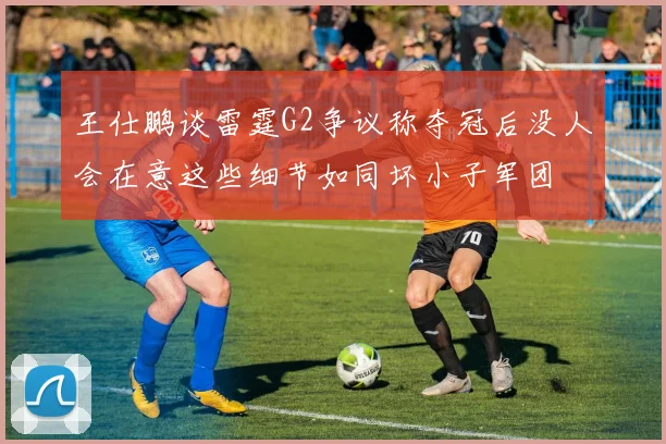 王仕鹏谈雷霆G2争议称夺冠后没人会在意这些细节如同坏小子军团