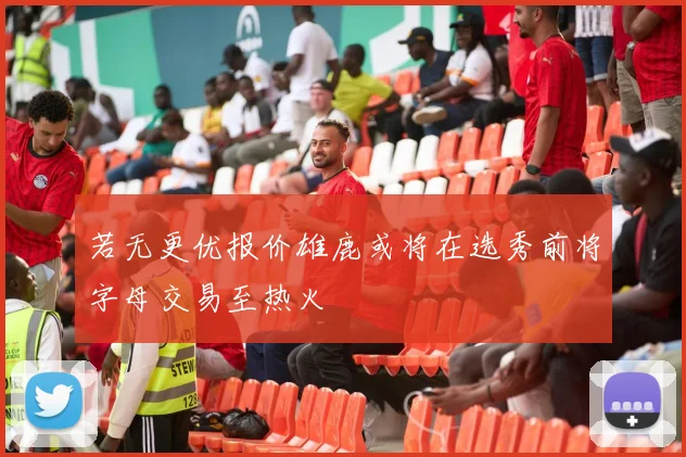 若无更优报价雄鹿或将在选秀前将字母交易至热火