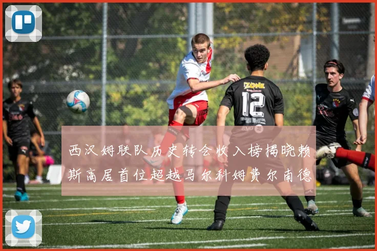 西汉姆联队历史转会收入榜揭晓赖斯高居首位超越马尔科姆费尔南德斯