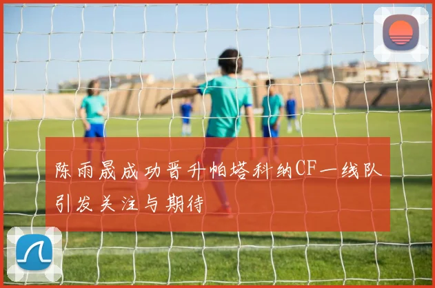 陈雨晟成功晋升帕塔科纳CF一线队引发关注与期待