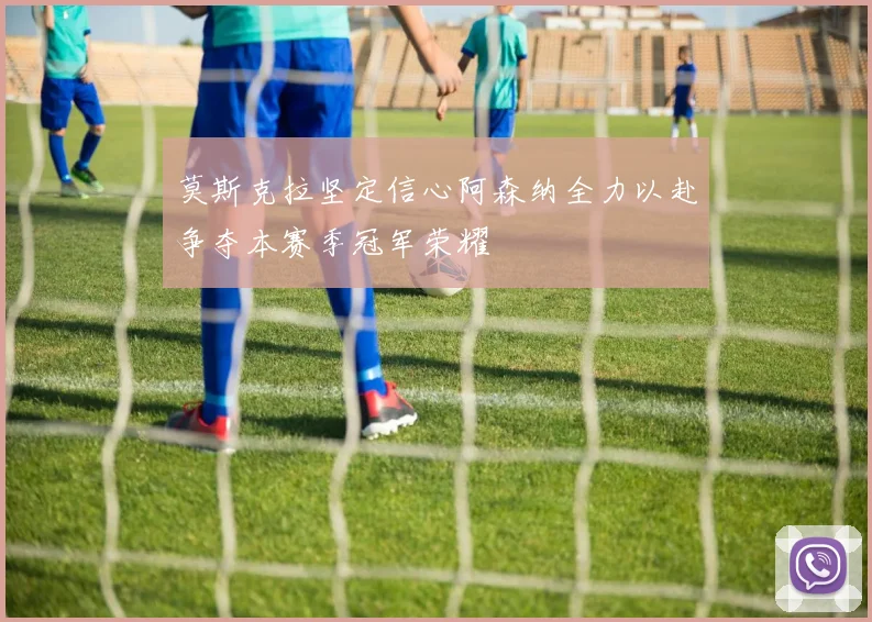 莫斯克拉坚定信心阿森纳全力以赴争夺本赛季冠军荣耀