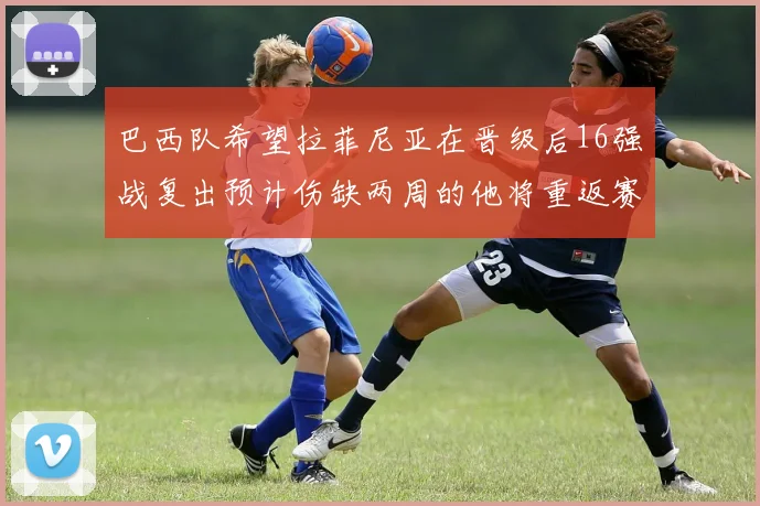 巴西队希望拉菲尼亚在晋级后16强战复出预计伤缺两周的他将重返赛场