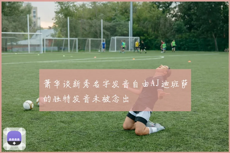 萧华谈新秀名字发音自由AJ迪班萨的独特发音未被念出