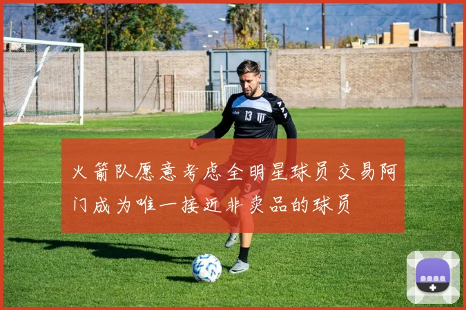 火箭队愿意考虑全明星球员交易阿门成为唯一接近非卖品的球员