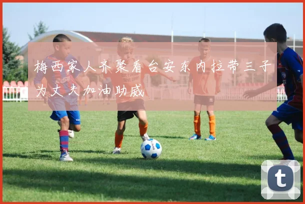 梅西家人齐聚看台安东内拉带三子为丈夫加油助威