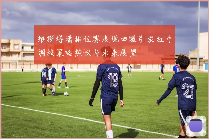 维斯塔潘排位赛表现回暖引发红牛调校策略热议与未来展望