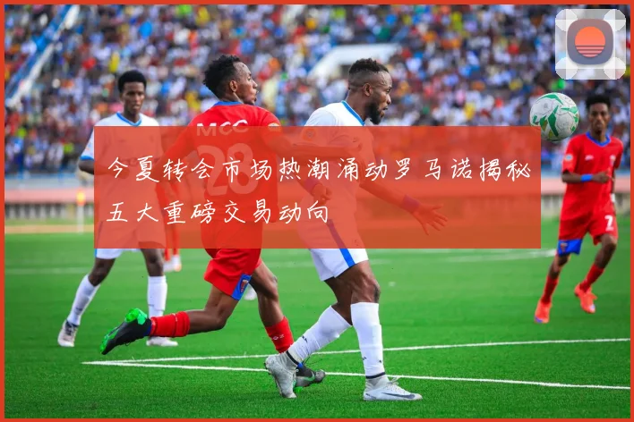 今夏转会市场热潮涌动罗马诺揭秘五大重磅交易动向
