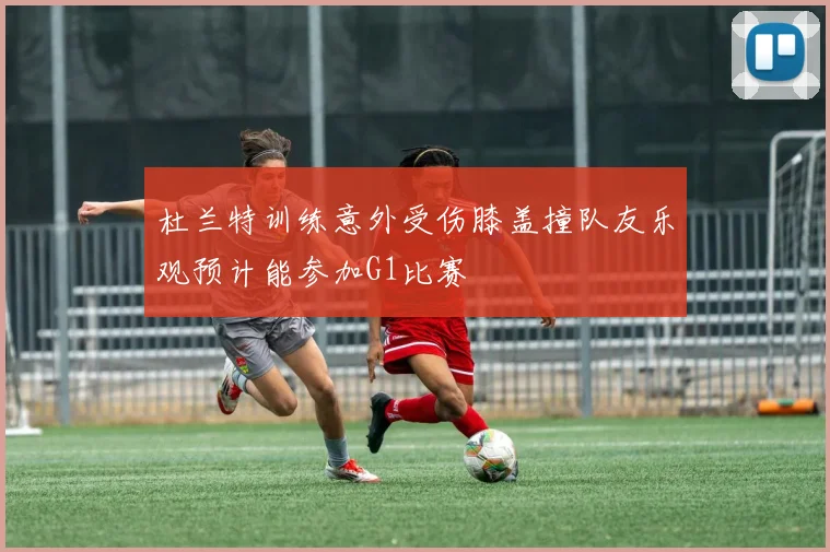 杜兰特训练意外受伤膝盖撞队友乐观预计能参加G1比赛