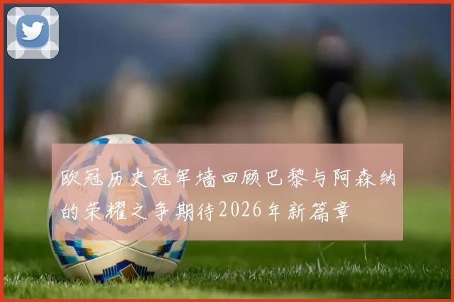 欧冠历史冠军墙回顾巴黎与阿森纳的荣耀之争期待2026年新篇章