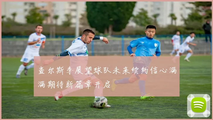 查尔斯李展望球队未来续约信心满满期待新篇章开启
