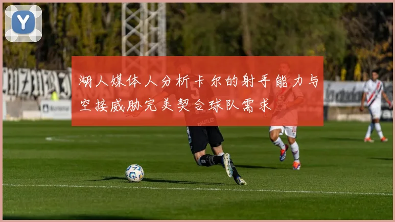 湖人媒体人分析卡尔的射手能力与空接威胁完美契合球队需求