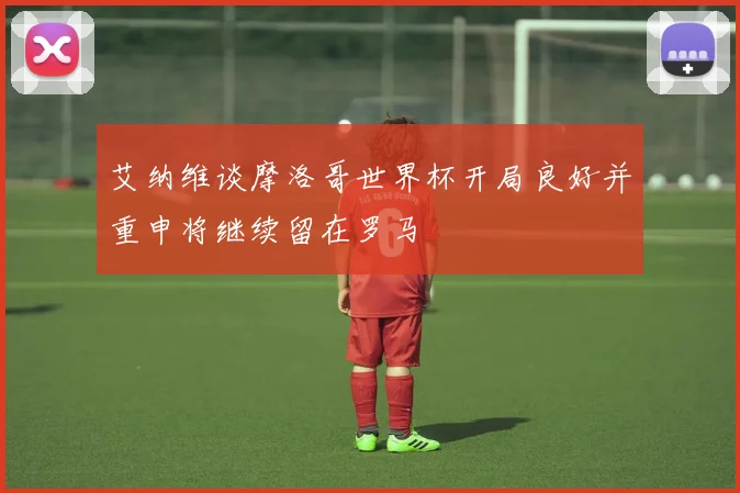 艾纳维谈摩洛哥世界杯开局良好并重申将继续留在罗马