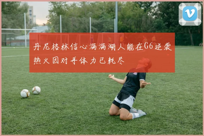丹尼格林信心满满湖人能在G6逆袭热火因对手体力已耗尽