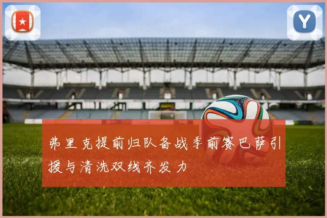 弗里克提前归队备战季前赛巴萨引援与清洗双线齐发力