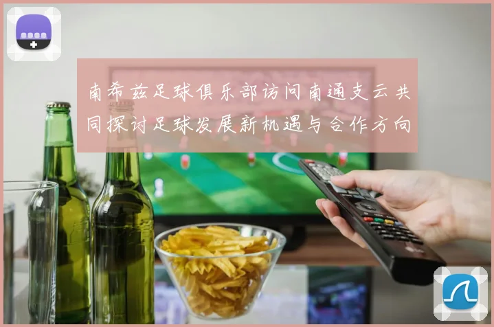 南希兹足球俱乐部访问南通支云共同探讨足球发展新机遇与合作方向