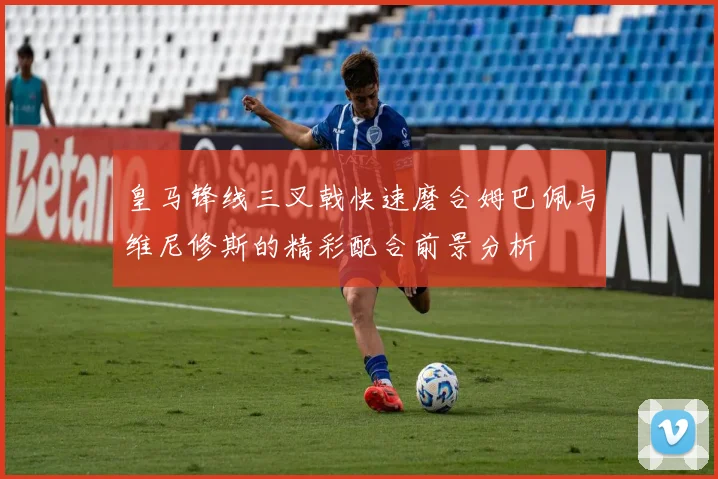 皇马锋线三叉戟快速磨合姆巴佩与维尼修斯的精彩配合前景分析