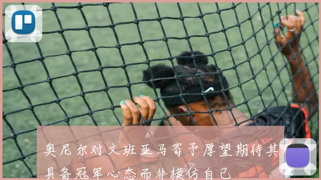 奥尼尔对文班亚马寄予厚望期待其具备冠军心态而非模仿自己