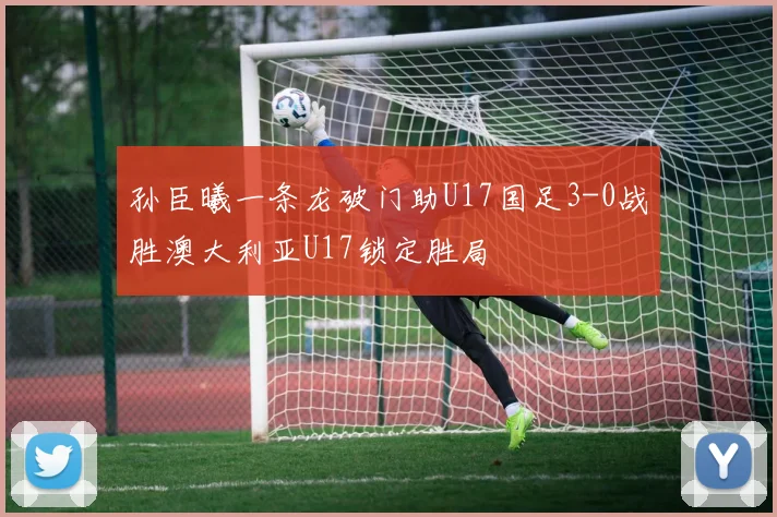 孙臣曦一条龙破门助U17国足3-0战胜澳大利亚U17锁定胜局