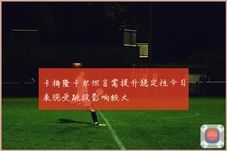 卡梅隆卡尔坦言需提升稳定性今日表现受跳投影响较大